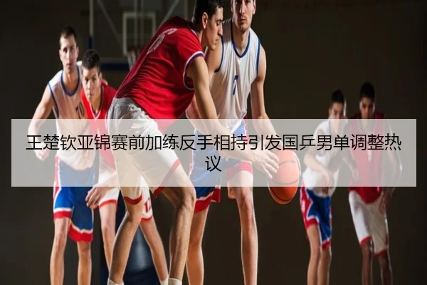 王楚钦亚锦赛前加练反手相持引发国乒男单调整热议