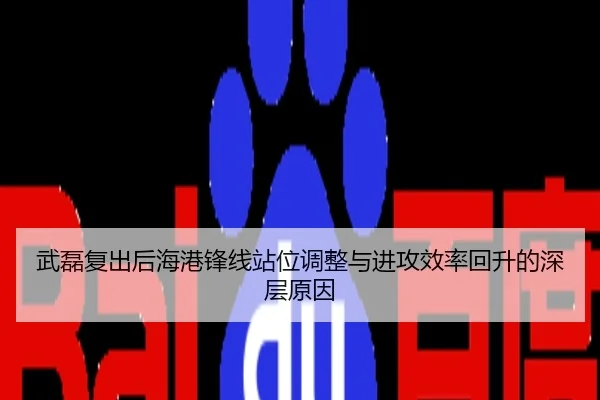 武磊复出后海港锋线站位调整与进攻效率回升的深层原因